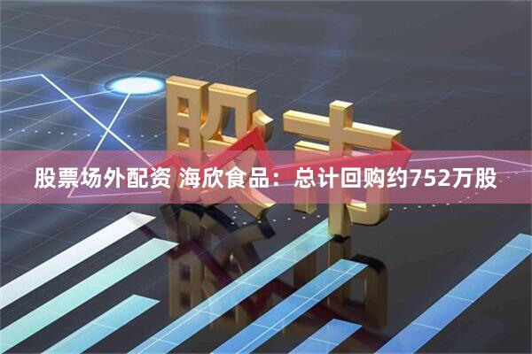 股票场外配资 海欣食品：总计回购约752万股