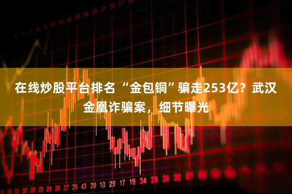 在线炒股平台排名 “金包铜”骗走253亿？武汉金凰诈骗案，细节曝光