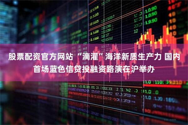 股票配资官方网站 “滴灌”海洋新质生产力 国内首场蓝色信贷投融资路演在沪举办