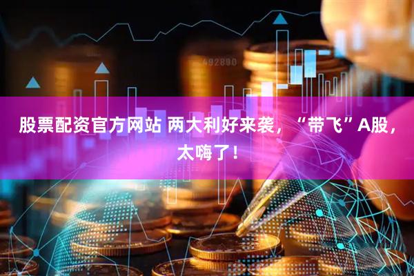 股票配资官方网站 两大利好来袭，“带飞”A股，太嗨了！