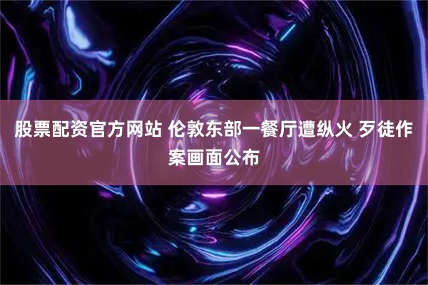 股票配资官方网站 伦敦东部一餐厅遭纵火 歹徒作案画面公布