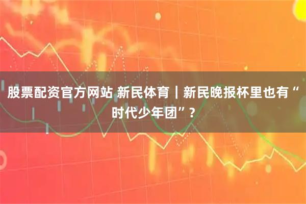 股票配资官方网站 新民体育｜新民晚报杯里也有“时代少年团”？