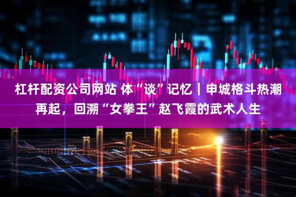 杠杆配资公司网站 体“谈”记忆｜申城格斗热潮再起，回溯“女拳王”赵飞霞的武术人生