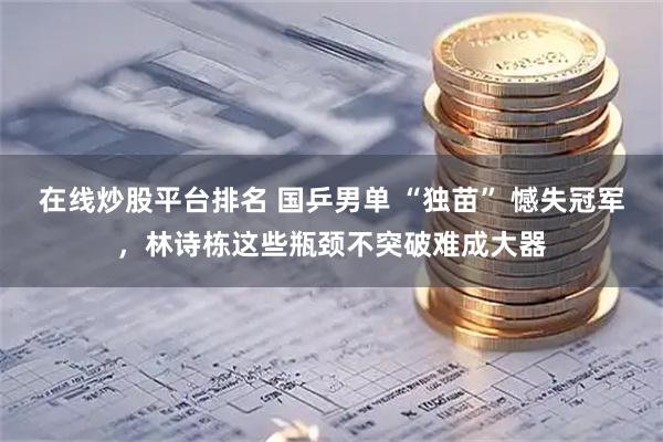 在线炒股平台排名 国乒男单 “独苗” 憾失冠军，林诗栋这些瓶颈不突破难成大器