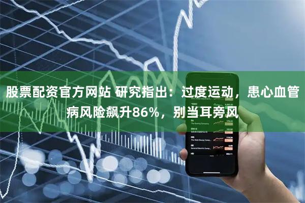 股票配资官方网站 研究指出：过度运动，患心血管病风险飙升86%，别当耳旁风