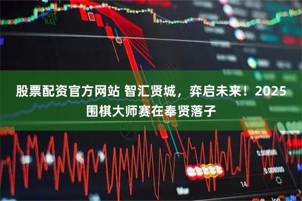 股票配资官方网站 智汇贤城，弈启未来！2025围棋大师赛在奉贤落子