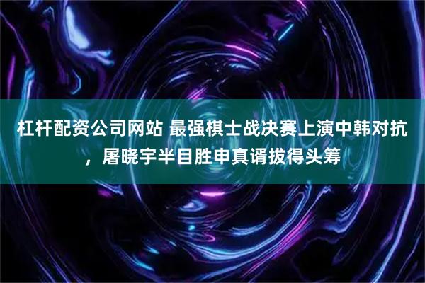 杠杆配资公司网站 最强棋士战决赛上演中韩对抗，屠晓宇半目胜申真谞拔得头筹