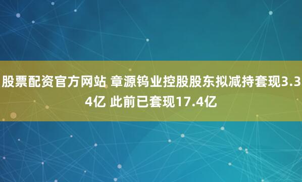 股票配资官方网站 章源钨业控股股东拟减持套现3.34亿 此前已套现17.4亿