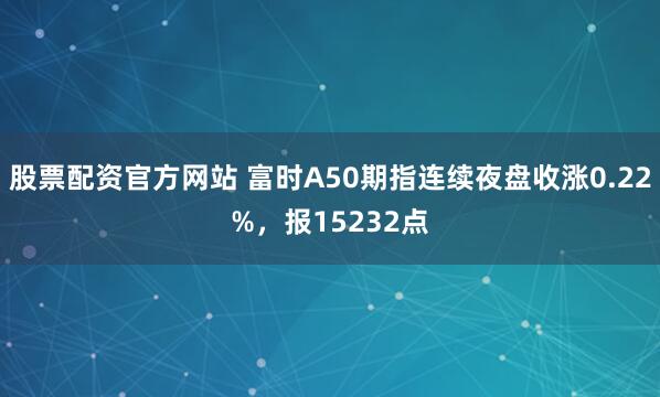 股票配资官方网站 富时A50期指连续夜盘收涨0.22%，报15232点