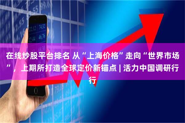 在线炒股平台排名 从“上海价格”走向“世界市场”，上期所打造全球定价新锚点 | 活力中国调研行