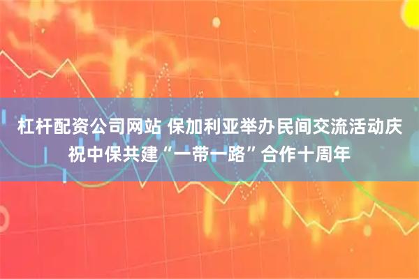杠杆配资公司网站 保加利亚举办民间交流活动庆祝中保共建“一带一路”合作十周年