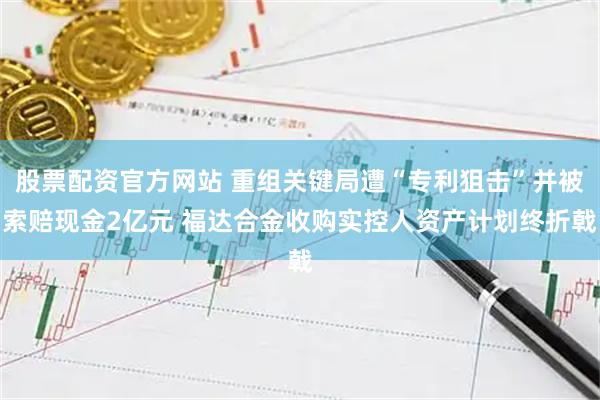 股票配资官方网站 重组关键局遭“专利狙击”并被索赔现金2亿元 福达合金收购实控人资产计划终折戟