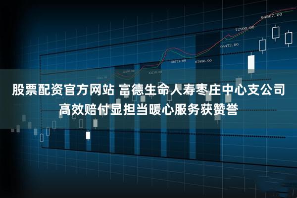 股票配资官方网站 富德生命人寿枣庄中心支公司高效赔付显担当暖心服务获赞誉