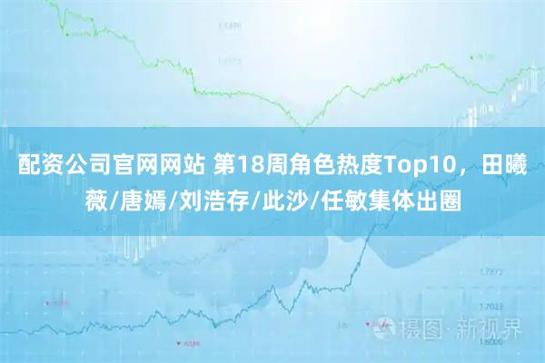 配资公司官网网站 第18周角色热度Top10，田曦薇/唐嫣/刘浩存/此沙/任敏集体出圈