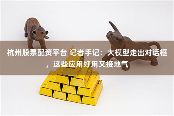 杭州股票配资平台 记者手记：大模型走出对话框，这些应用好用又接地气