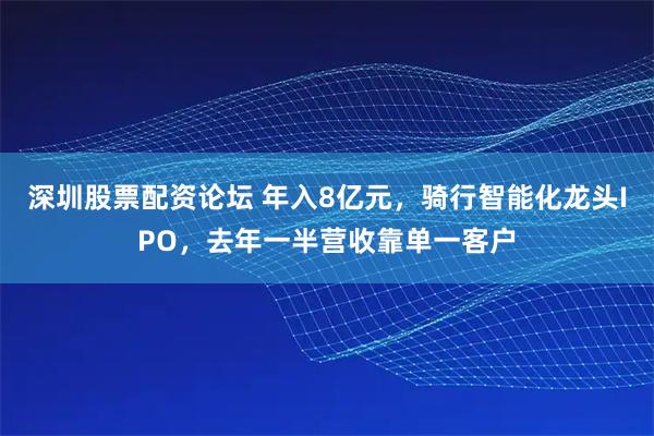 深圳股票配资论坛 年入8亿元，骑行智能化龙头IPO，去年一半营收靠单一客户
